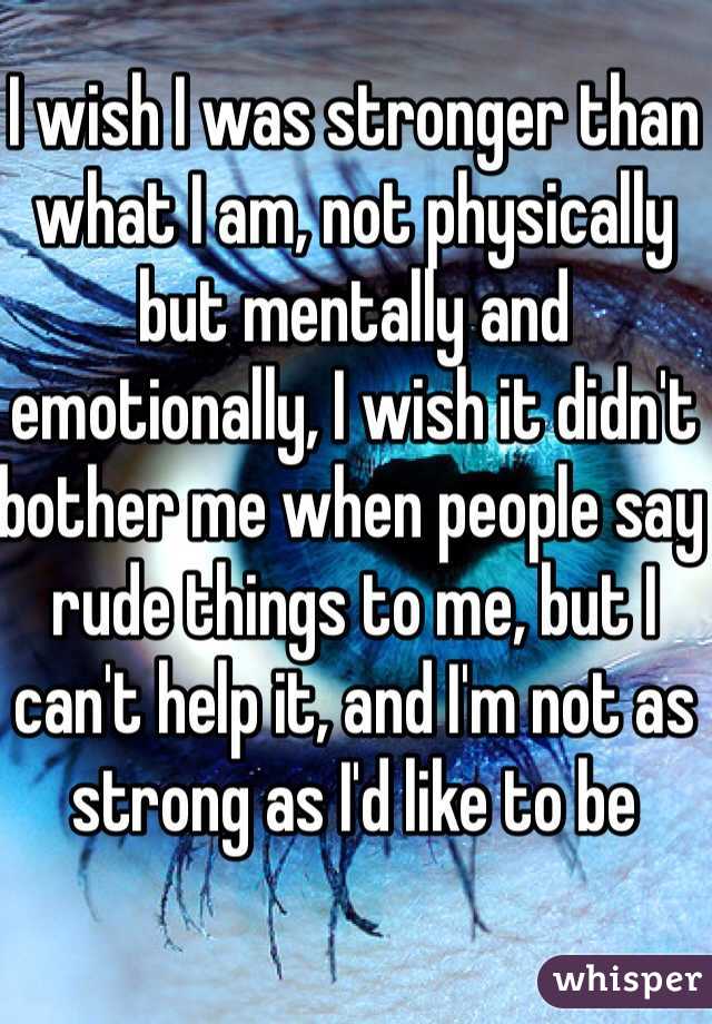 I wish I was stronger than what I am, not physically but mentally and emotionally, I wish it didn't bother me when people say rude things to me, but I can't help it, and I'm not as strong as I'd like to be 