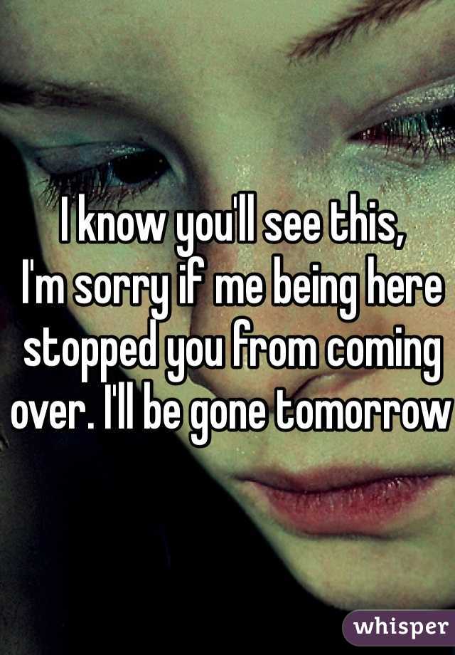 I know you'll see this, 
I'm sorry if me being here stopped you from coming over. I'll be gone tomorrow 