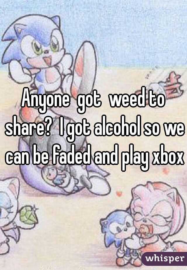 Anyone  got  weed to share?  I got alcohol so we can be faded and play xbox