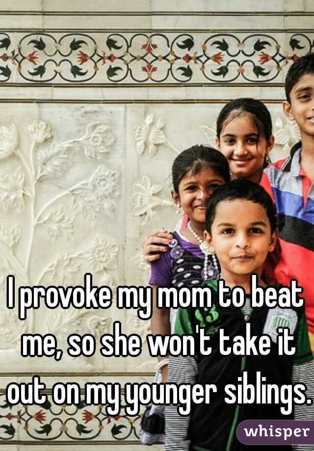 I provoke my mom to beat me, so she won't take it out on my younger siblings.