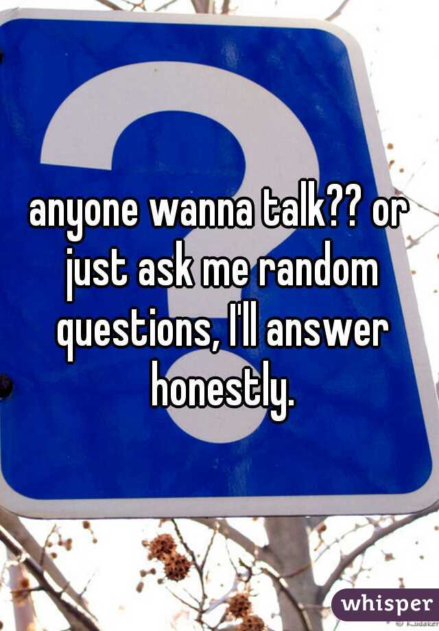 anyone wanna talk?? or just ask me random questions, I'll answer honestly.