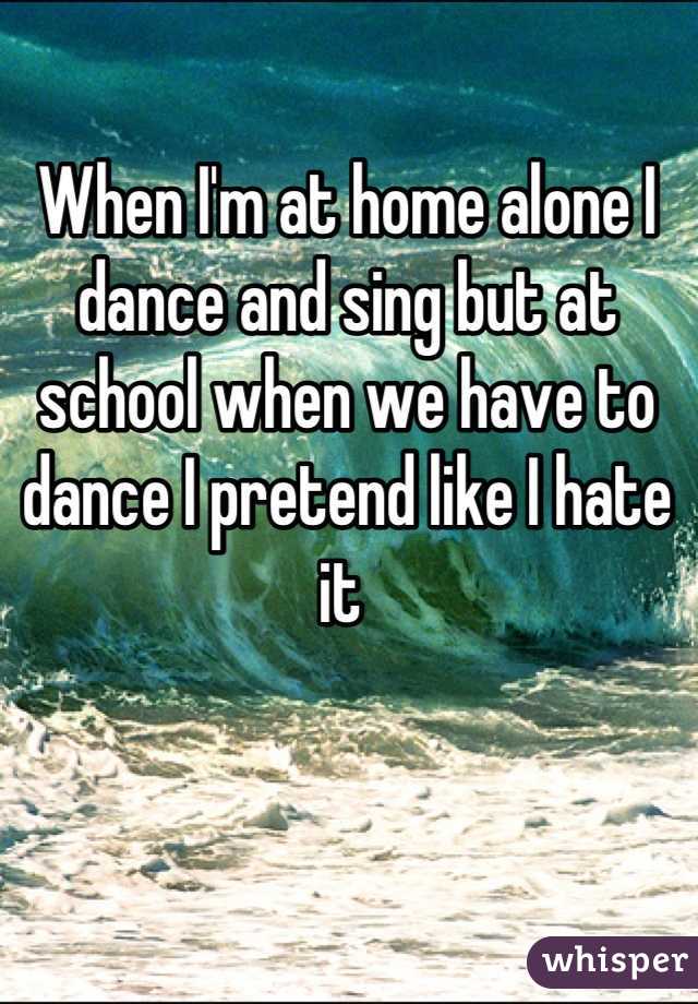 When I'm at home alone I dance and sing but at school when we have to dance I pretend like I hate it 