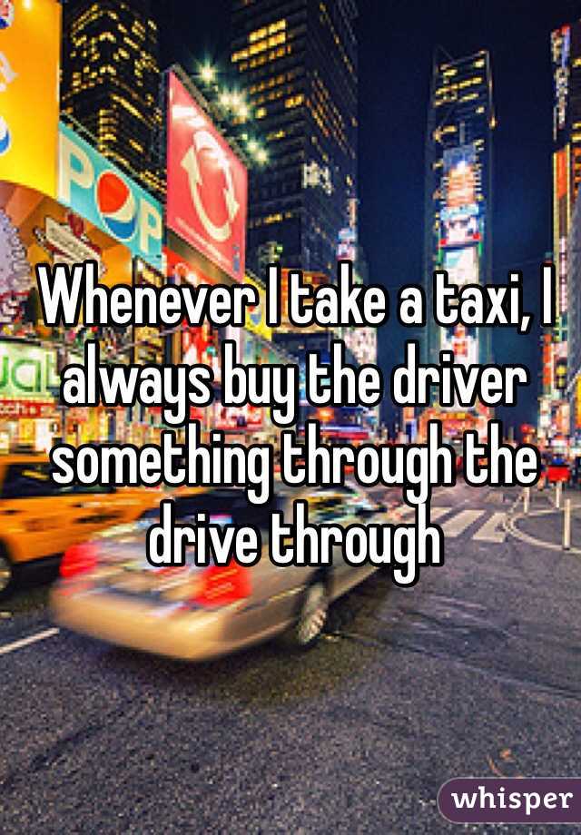 Whenever I take a taxi, I always buy the driver something through the drive through