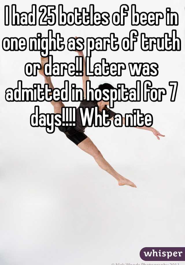 I had 25 bottles of beer in one night as part of truth or dare!! Later was admitted in hospital for 7 days!!!! Wht a nite