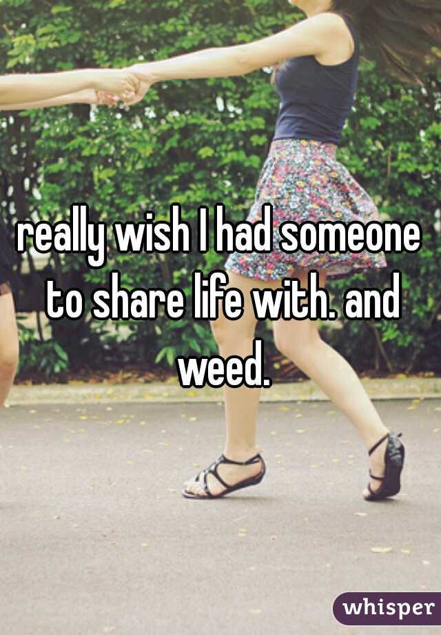really wish I had someone to share life with. and weed.