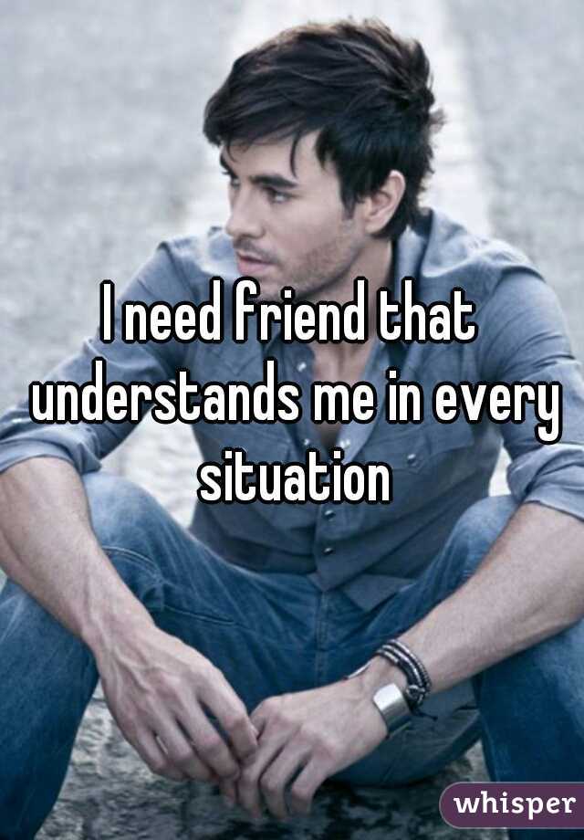 I need friend that understands me in every situation