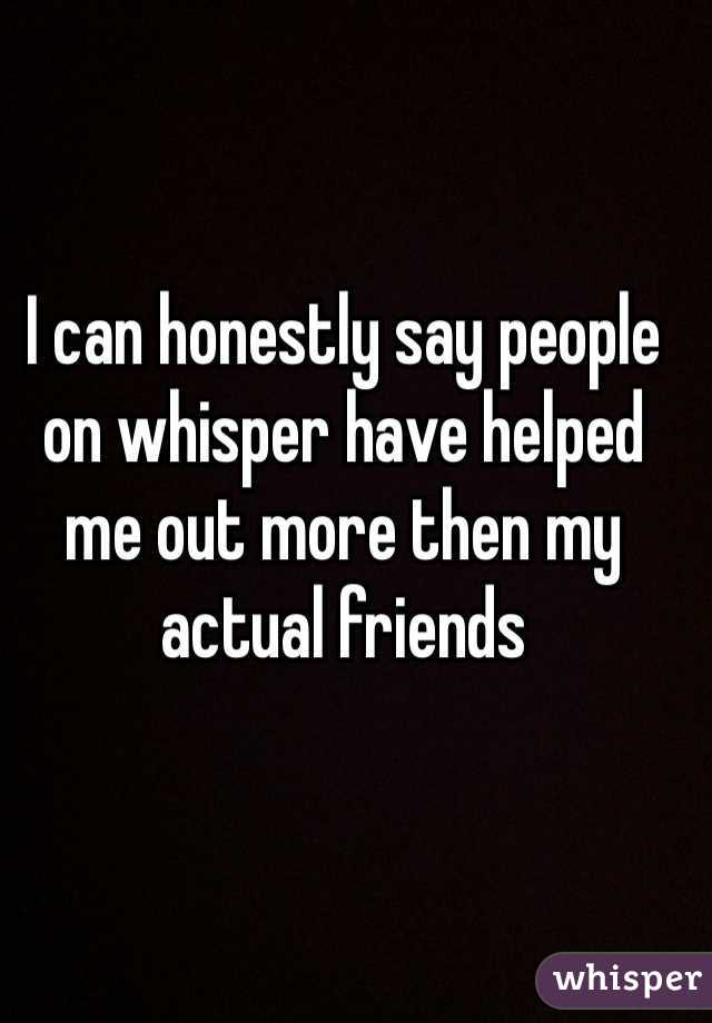 I can honestly say people on whisper have helped me out more then my actual friends 