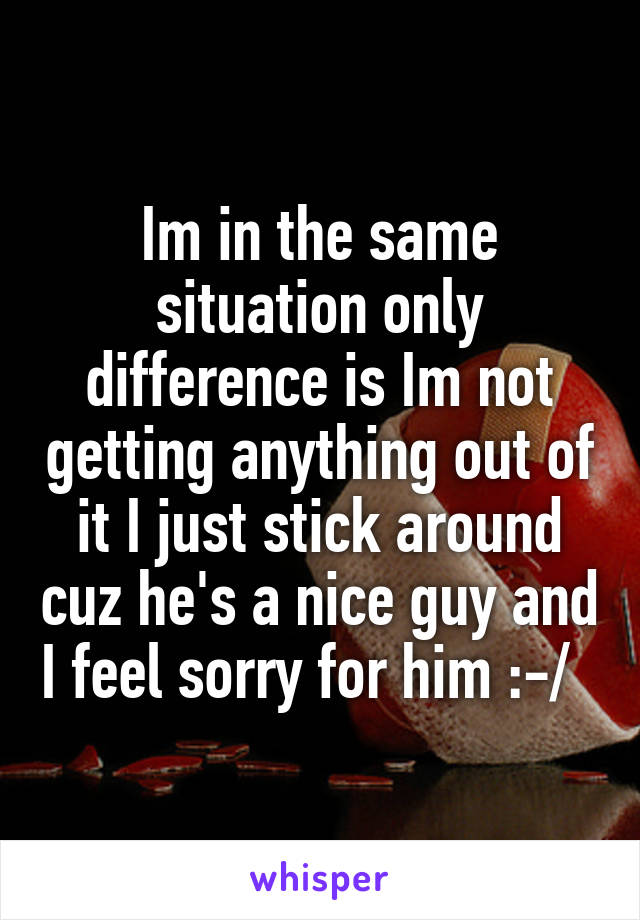 Im in the same situation only difference is Im not getting anything out of it I just stick around cuz he's a nice guy and I feel sorry for him :-/  
