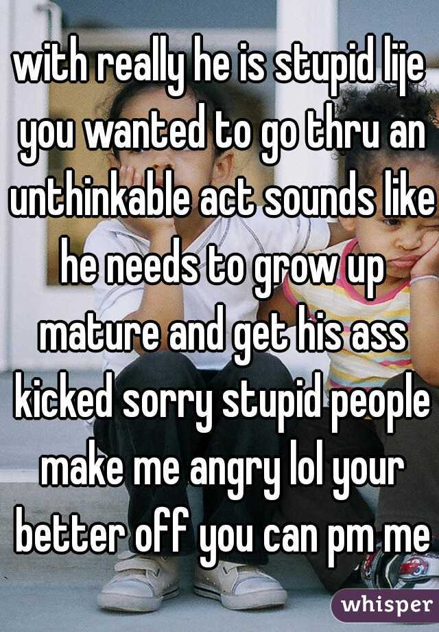with really he is stupid lije you wanted to go thru an unthinkable act sounds like he needs to grow up mature and get his ass kicked sorry stupid people make me angry lol your better off you can pm me