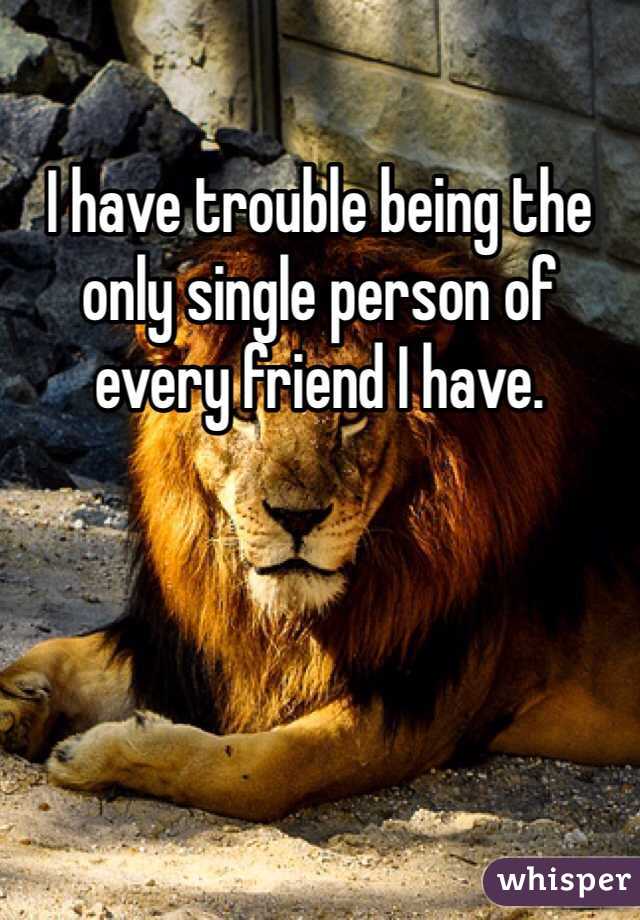 I have trouble being the only single person of every friend I have. 