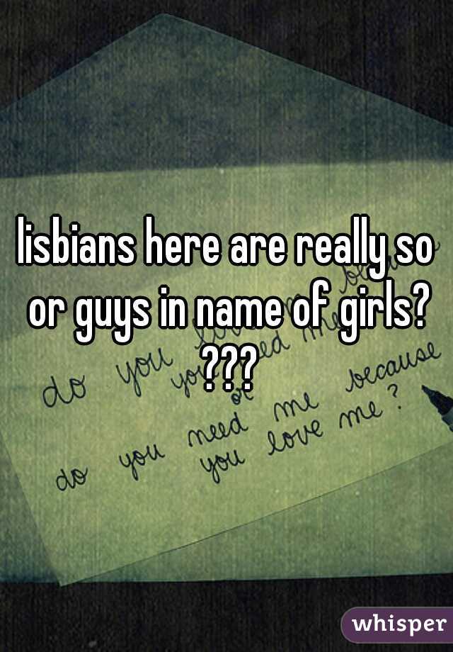 lisbians here are really so or guys in name of girls? ???