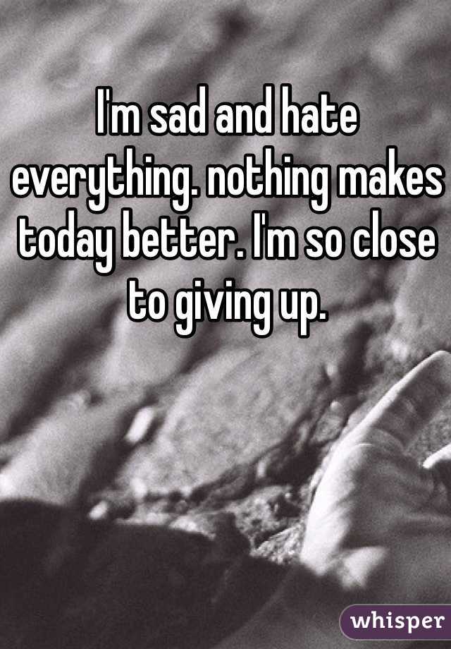 I'm sad and hate everything. nothing makes today better. I'm so close to giving up.