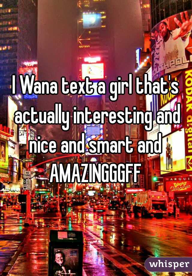 I Wana text a girl that's actually interesting and nice and smart and 
AMAZINGGGFF