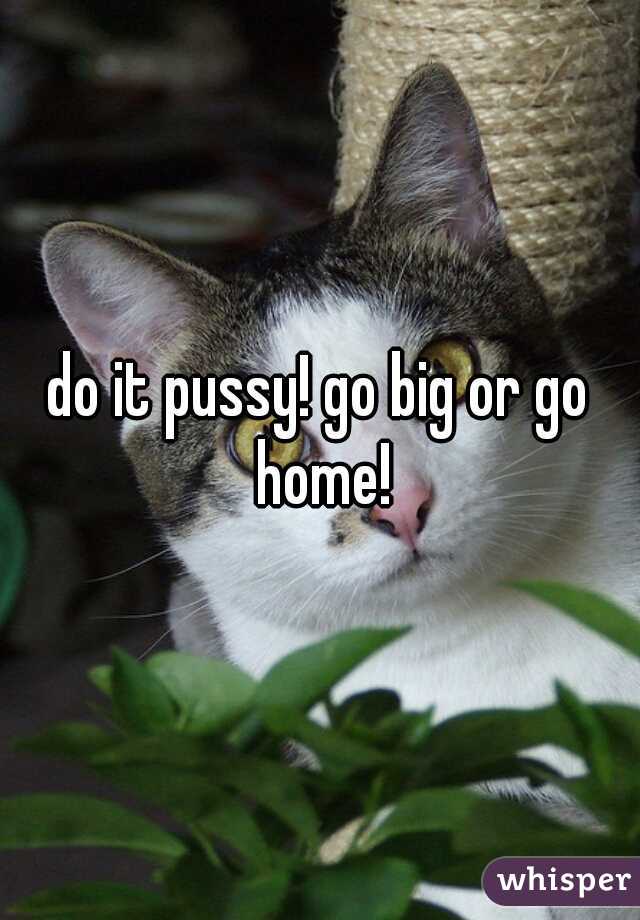 do it pussy! go big or go home!