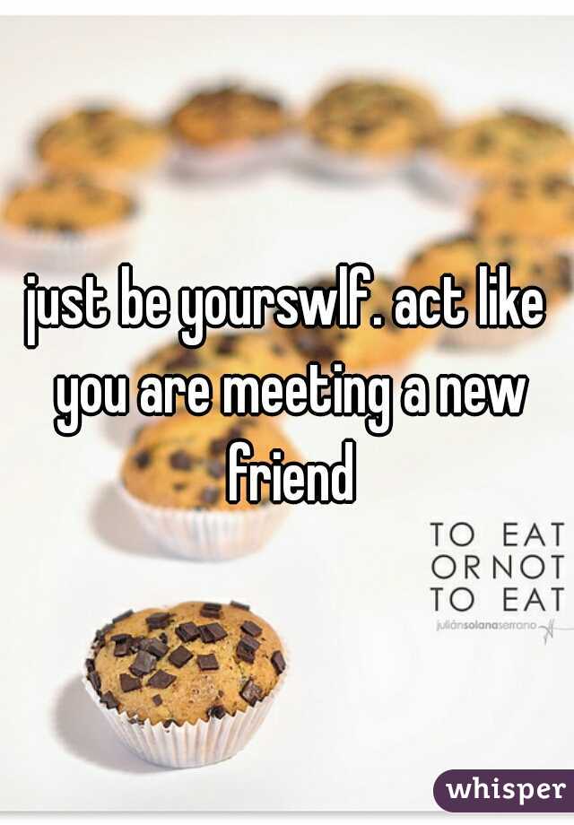 just be yourswlf. act like you are meeting a new friend