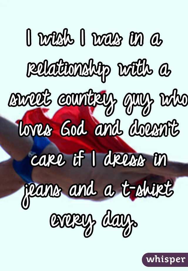 I wish I was in a relationship with a sweet country guy who loves God and doesn't care if I dress in jeans and a t-shirt every day. 