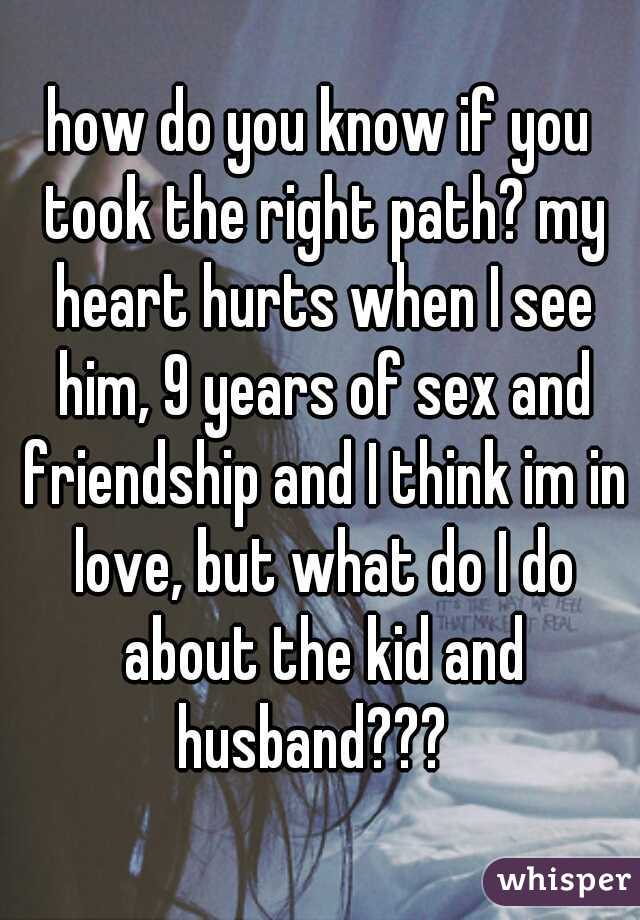 how do you know if you took the right path? my heart hurts when I see him, 9 years of sex and friendship and I think im in love, but what do I do about the kid and husband???  