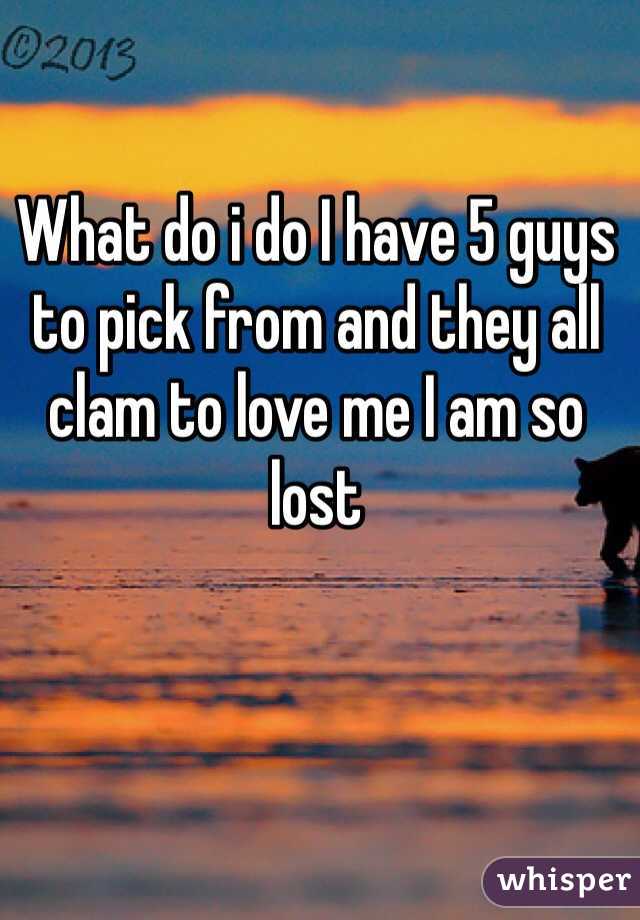 What do i do I have 5 guys to pick from and they all clam to love me I am so lost 