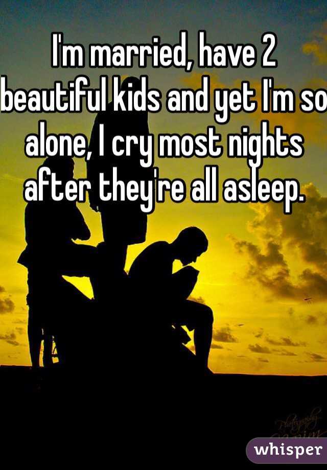 I'm married, have 2 beautiful kids and yet I'm so alone, I cry most nights after they're all asleep. 