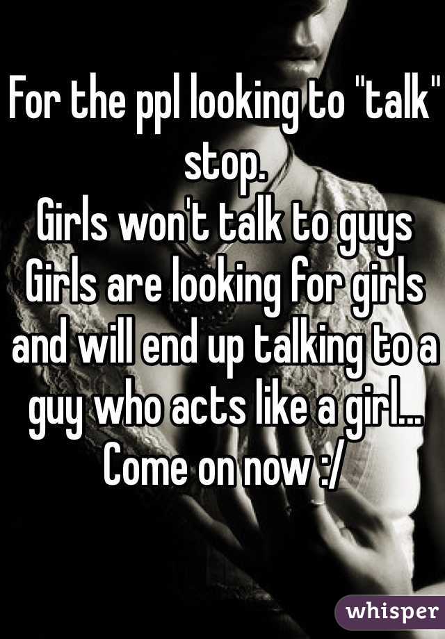 For the ppl looking to "talk" stop.
Girls won't talk to guys 
Girls are looking for girls and will end up talking to a guy who acts like a girl... Come on now :/