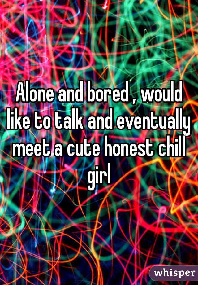 Alone and bored , would like to talk and eventually meet a cute honest chill girl 