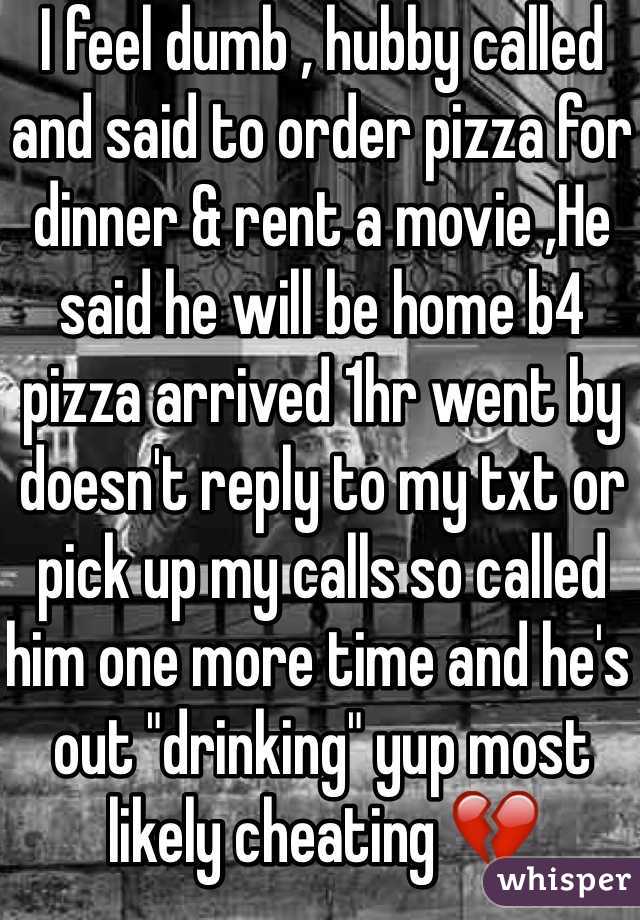 I feel dumb , hubby called and said to order pizza for dinner & rent a movie ,He said he will be home b4 pizza arrived 1hr went by doesn't reply to my txt or pick up my calls so called him one more time and he's out "drinking" yup most likely cheating 💔  