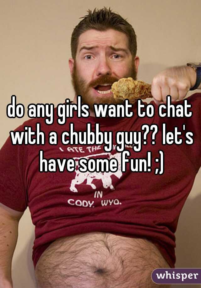 do any girls want to chat with a chubby guy?? let's have some fun! ;)