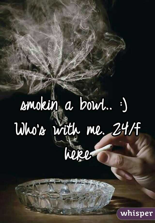 smokin a bowl.. :) 
Who's with me. 24/f here 