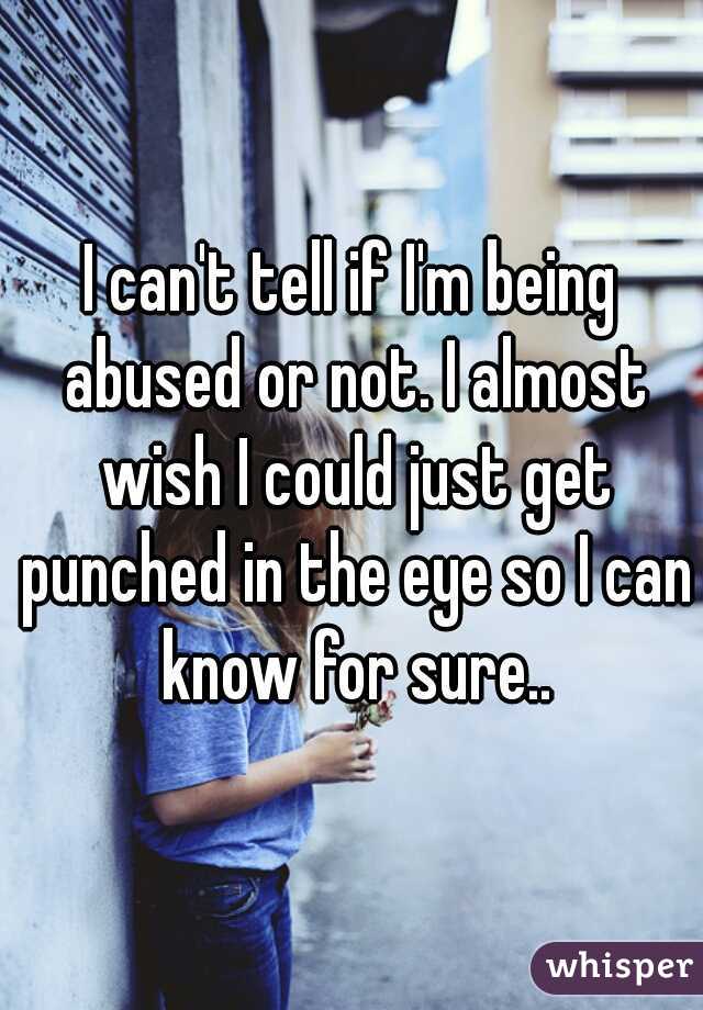 I can't tell if I'm being abused or not. I almost wish I could just get punched in the eye so I can know for sure..