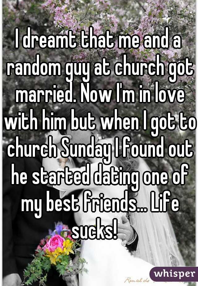 I dreamt that me and a random guy at church got married. Now I'm in love with him but when I got to church Sunday I found out he started dating one of my best friends... Life sucks!   