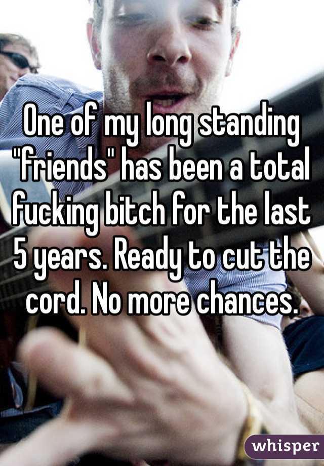 One of my long standing "friends" has been a total fucking bitch for the last 5 years. Ready to cut the cord. No more chances. 