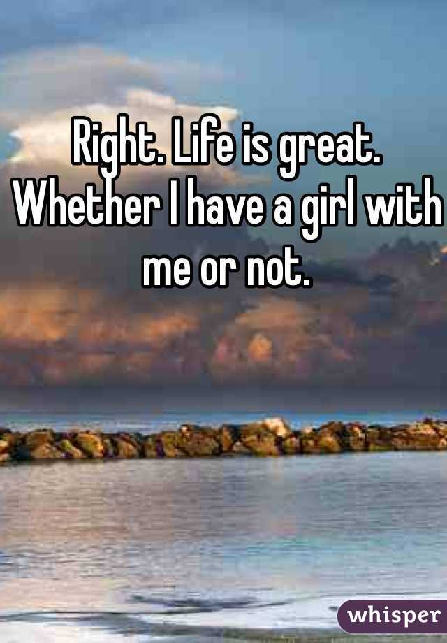 Right. Life is great. Whether I have a girl with me or not. 