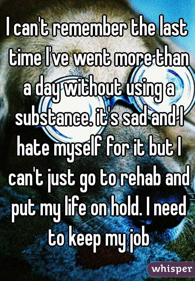 I can't remember the last time I've went more than a day without using a substance. it's sad and I hate myself for it but I can't just go to rehab and put my life on hold. I need to keep my job