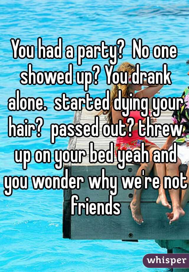 You had a party?  No one showed up? You drank alone.  started dying your hair?  passed out? threw up on your bed yeah and you wonder why we're not friends