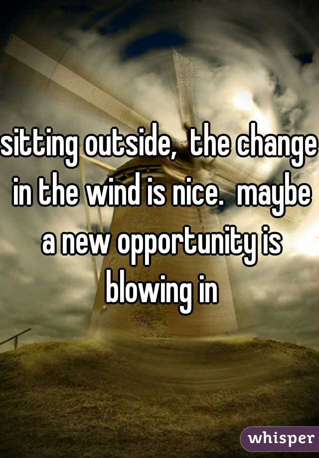 sitting outside,  the change in the wind is nice.  maybe a new opportunity is blowing in