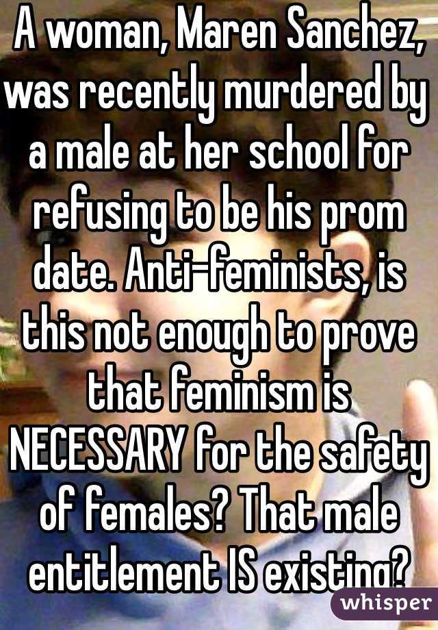 A woman, Maren Sanchez, was recently murdered by a male at her school for refusing to be his prom date. Anti-feminists, is this not enough to prove that feminism is NECESSARY for the safety of females? That male entitlement IS existing?