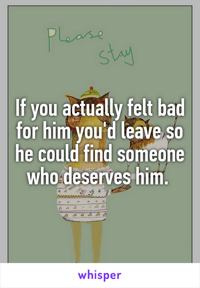 If you actually felt bad for him you'd leave so he could find someone who deserves him. 