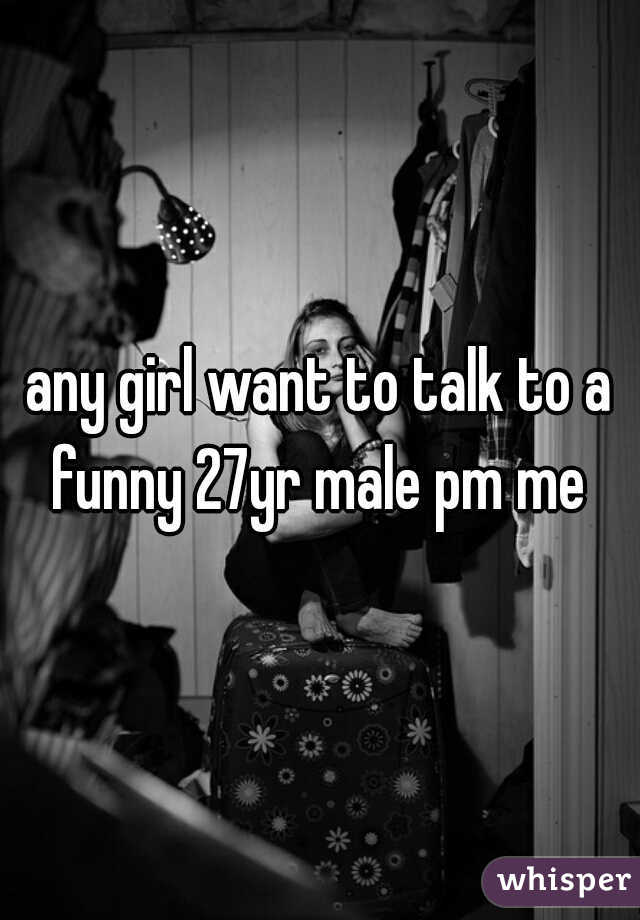 any girl want to talk to a funny 27yr male pm me 