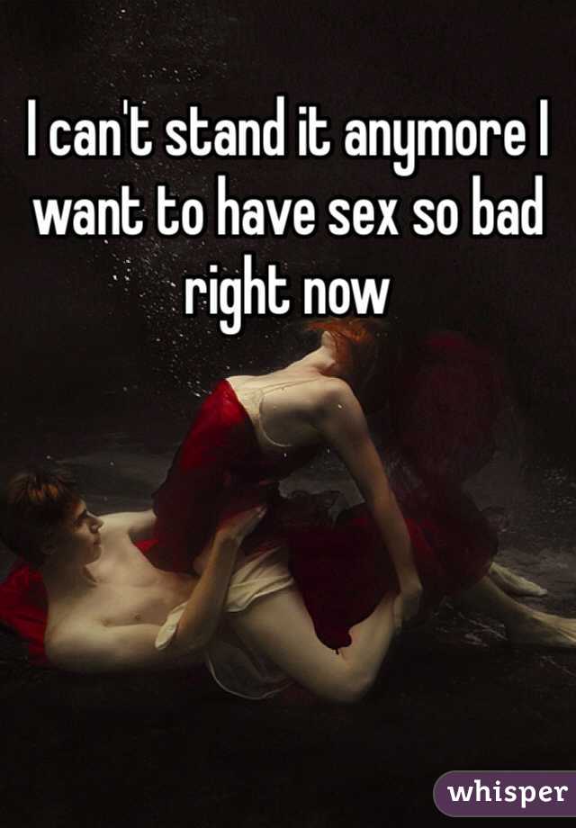 I can't stand it anymore I want to have sex so bad right now 