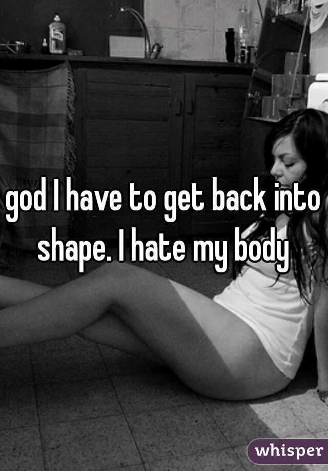 god I have to get back into shape. I hate my body 