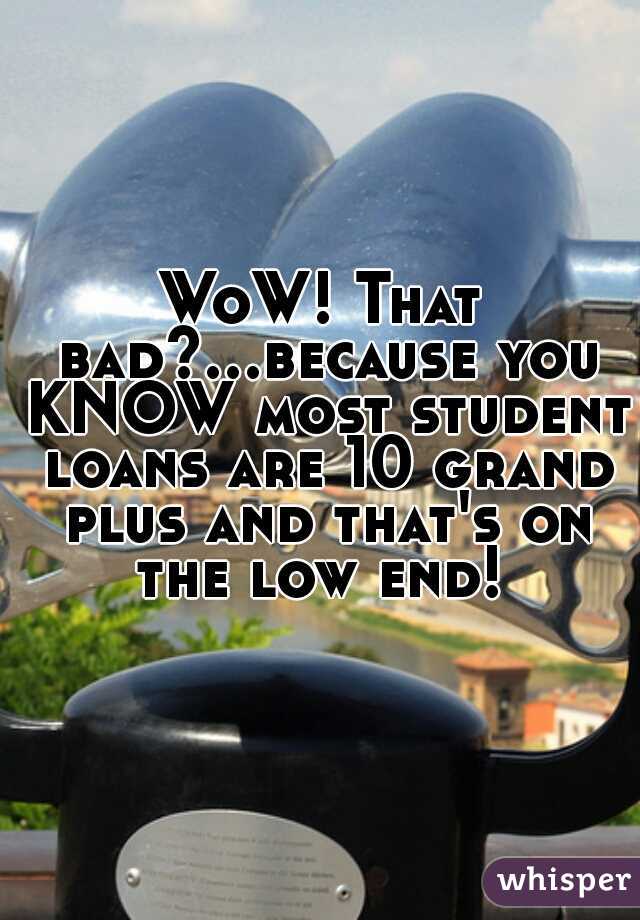 WoW! That bad?...because you KNOW most student loans are 10 grand plus and that's on the low end! 