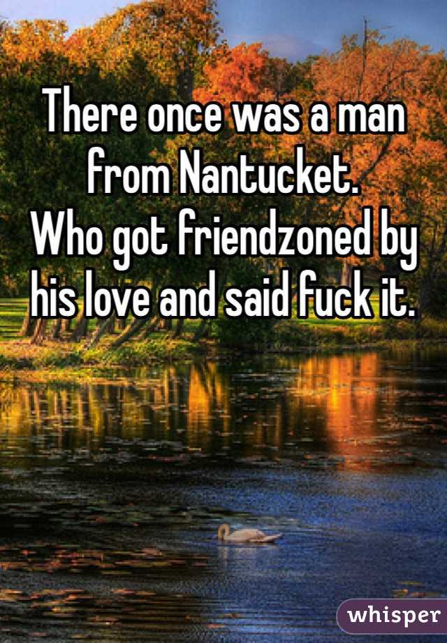 There once was a man from Nantucket. 
Who got friendzoned by his love and said fuck it. 