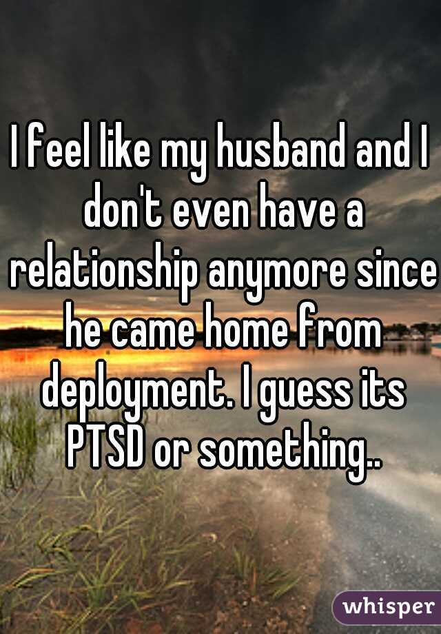 I feel like my husband and I don't even have a relationship anymore since he came home from deployment. I guess its PTSD or something..