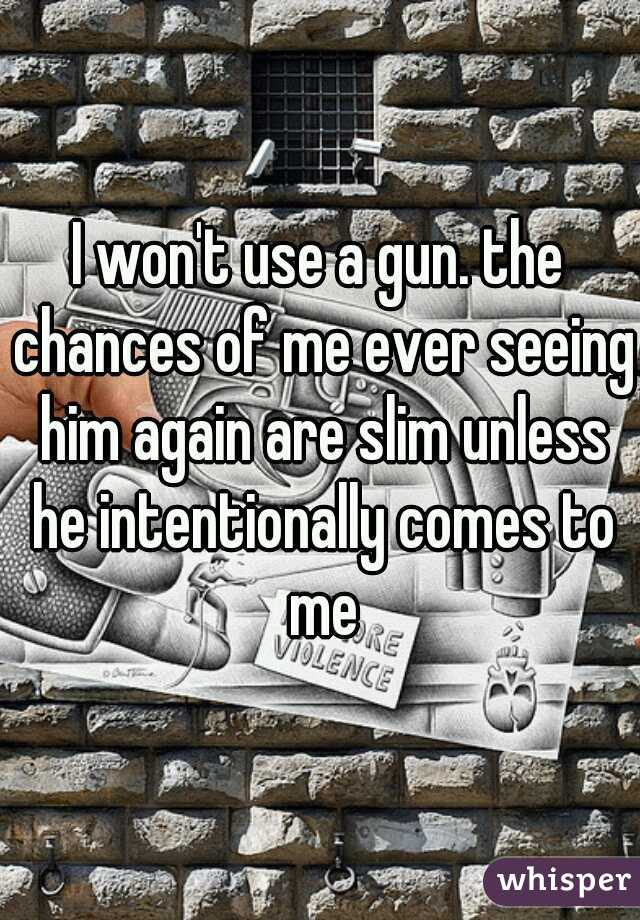 I won't use a gun. the chances of me ever seeing him again are slim unless he intentionally comes to me