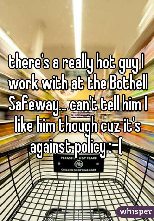 there's a really hot guy I work with at the Bothell Safeway... can't tell him I like him though cuz it's against policy :-( 