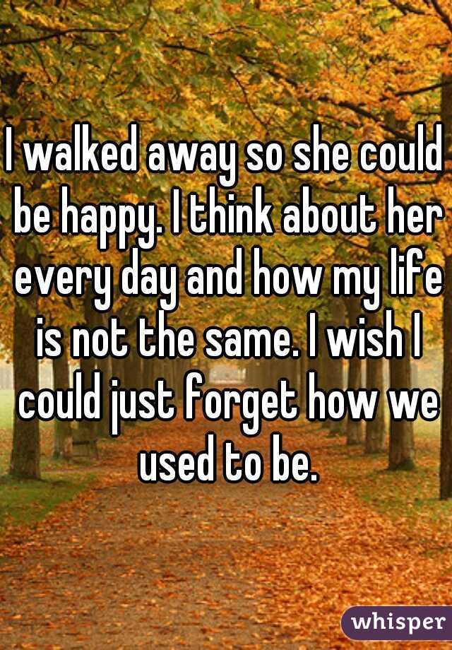 I walked away so she could be happy. I think about her every day and how my life is not the same. I wish I could just forget how we used to be.