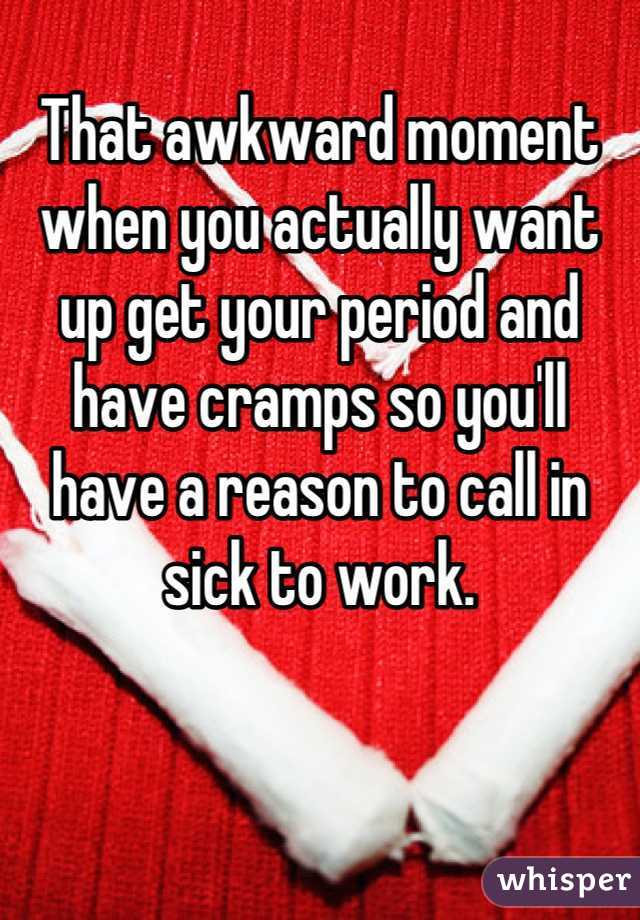 That awkward moment when you actually want up get your period and have cramps so you'll have a reason to call in sick to work.