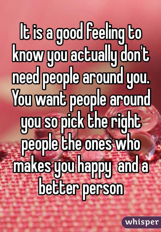 It is a good feeling to know you actually don't need people around you. You want people around you so pick the right people the ones who makes you happy  and a better person 