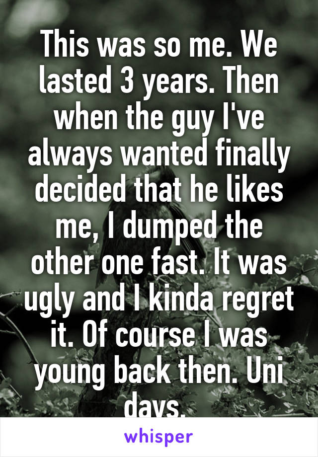 This was so me. We lasted 3 years. Then when the guy I've always wanted finally decided that he likes me, I dumped the other one fast. It was ugly and I kinda regret it. Of course I was young back then. Uni days. 