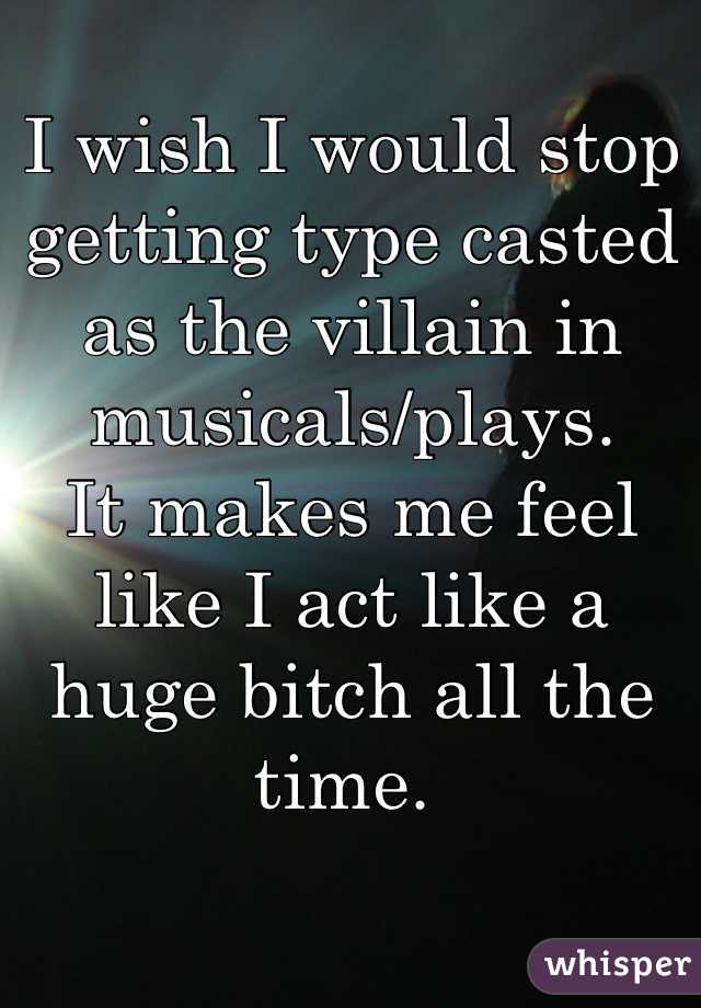 I wish I would stop getting type casted as the villain in musicals/plays. 
It makes me feel like I act like a huge bitch all the time. 